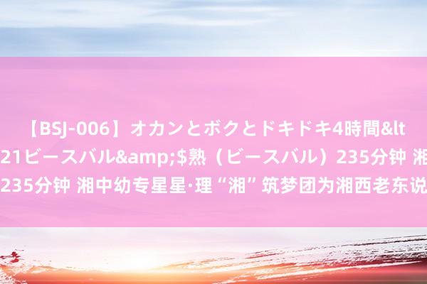 【BSJ-006】オカンとボクとドキドキ4時間</a>2008-04-21ビースバル&$熟（ビースバル）235分钟 湘中幼专星星·理“湘”筑梦团为湘西老东说念主送去慈祥与甘愿