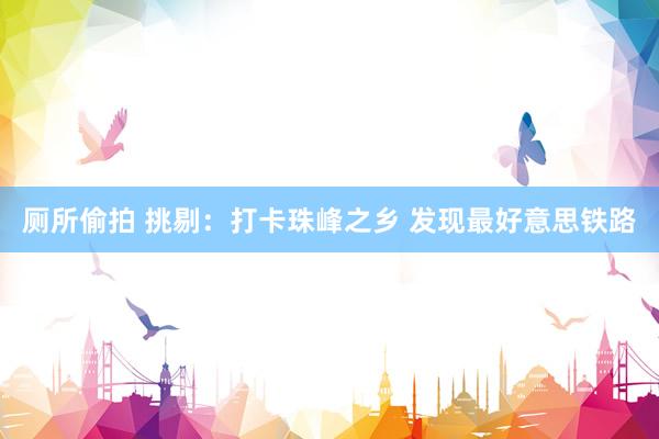 厕所偷拍 挑剔：打卡珠峰之乡 发现最好意思铁路