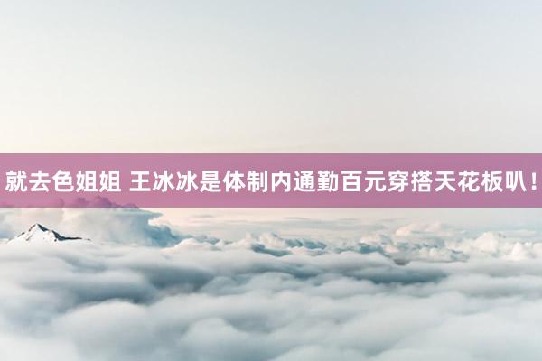 就去色姐姐 王冰冰是体制内通勤百元穿搭天花板叭！