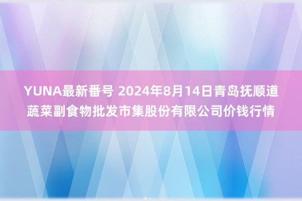YUNA最新番号 2024年8月14日青岛抚顺道蔬菜副食物批发市集股份有限公司价钱行情