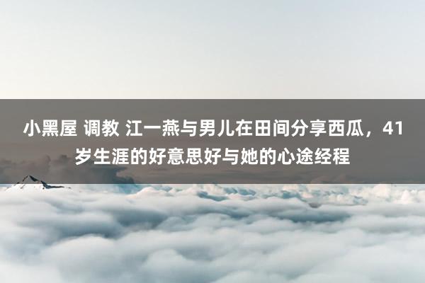 小黑屋 调教 江一燕与男儿在田间分享西瓜，41岁生涯的好意思好与她的心途经程
