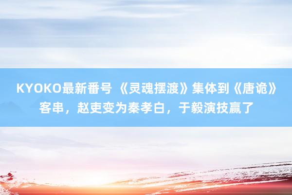KYOKO最新番号 《灵魂摆渡》集体到《唐诡》客串，赵吏变为秦孝白，于毅演技赢了