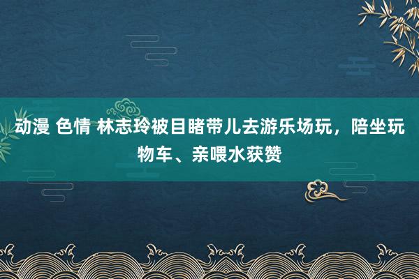 动漫 色情 林志玲被目睹带儿去游乐场玩，陪坐玩物车、亲喂水获赞