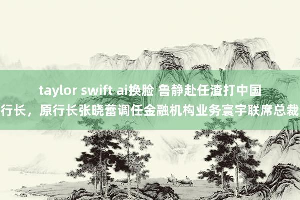 taylor swift ai换脸 鲁静赴任渣打中国行长，原行长张晓蕾调任金融机构业务寰宇联席总裁