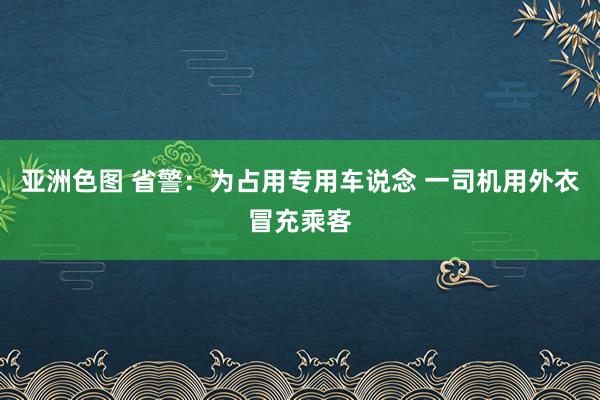 亚洲色图 省警：为占用专用车说念 一司机用外衣冒充乘客