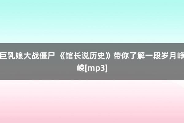巨乳娘大战僵尸 《馆长说历史》带你了解一段岁月峥嵘[mp3]