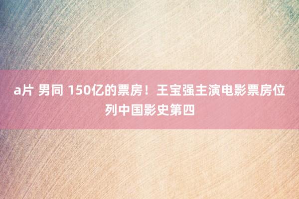 a片 男同 150亿的票房!王宝强主演电影票房位列中国影史第四