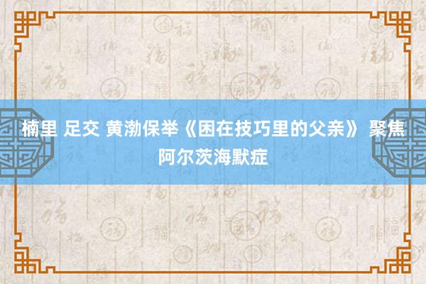 楠里 足交 黄渤保举《困在技巧里的父亲》 聚焦阿尔茨海默症