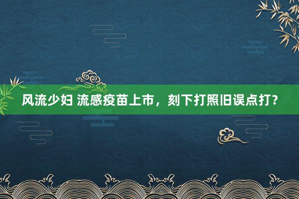 风流少妇 流感疫苗上市，刻下打照旧误点打？