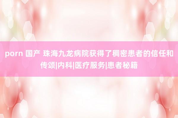 porn 国产 珠海九龙病院获得了稠密患者的信任和传颂|内科|医疗服务|患者秘籍