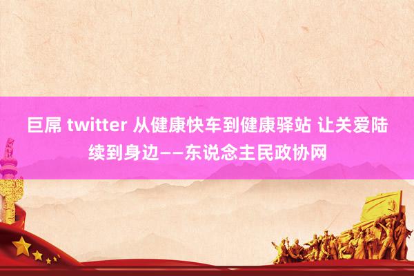 巨屌 twitter 从健康快车到健康驿站 让关爱陆续到身边——东说念主民政协网