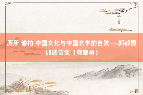 厕所 偷拍 中国文化与中国玄学的自发——郭都勇训诫访谈（郭都勇）