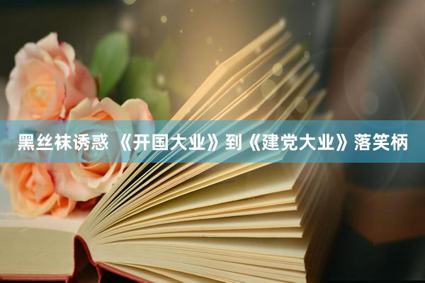 黑丝袜诱惑 《开国大业》到《建党大业》落笑柄