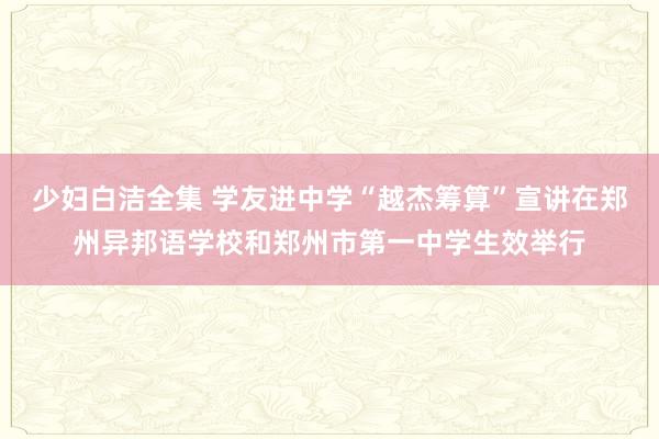 少妇白洁全集 学友进中学“越杰筹算”宣讲在郑州异邦语学校和郑州市第一中学生效举行