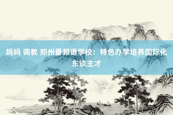 妈妈 调教 郑州番邦语学校：特色办学培养国际化东谈主才
