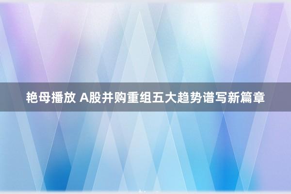 艳母播放 A股并购重组五大趋势谱写新篇章