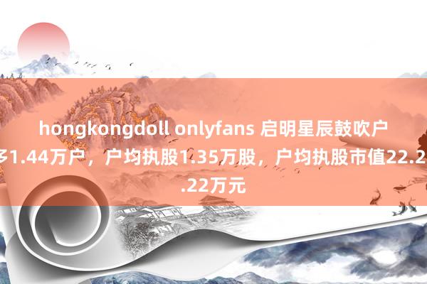 hongkongdoll onlyfans 启明星辰鼓吹户数增多1.44万户，户均执股1.35万股，户均执股市值22.22万元