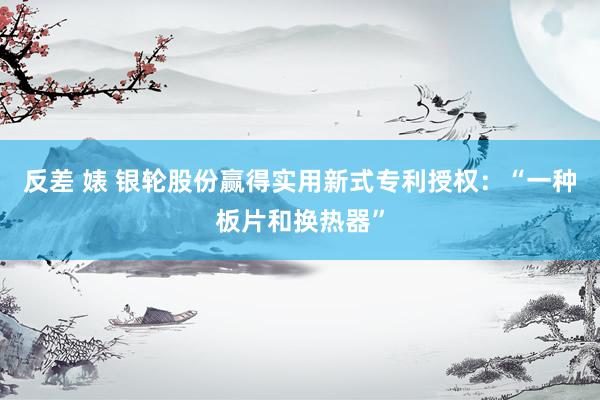 反差 婊 银轮股份赢得实用新式专利授权：“一种板片和换热器”
