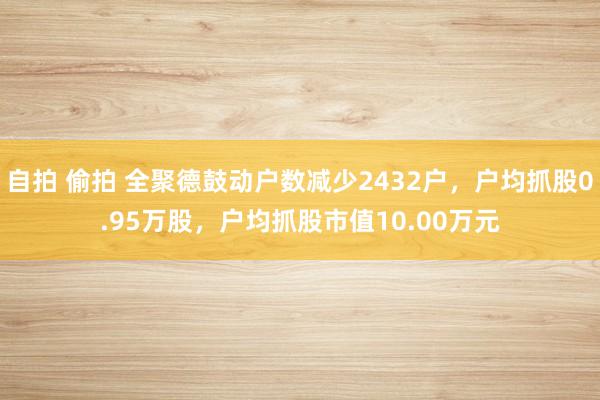 自拍 偷拍 全聚德鼓动户数减少2432户，户均抓股0.95万股，户均抓股市值10.00万元