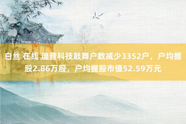 白丝 在线 迪普科技鼓舞户数减少3352户，户均握股2.86万股，户均握股市值52.59万元