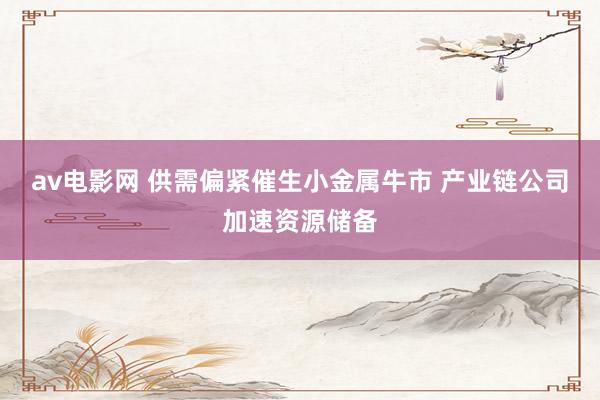av电影网 供需偏紧催生小金属牛市 产业链公司加速资源储备