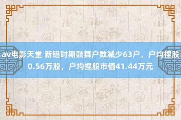 av电影天堂 新铝时期鼓舞户数减少63户，户均捏股0.56万股，户均捏股市值41.44万元
