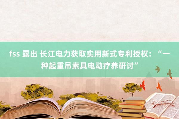 fss 露出 长江电力获取实用新式专利授权：“一种起重吊索具电动疗养研讨”