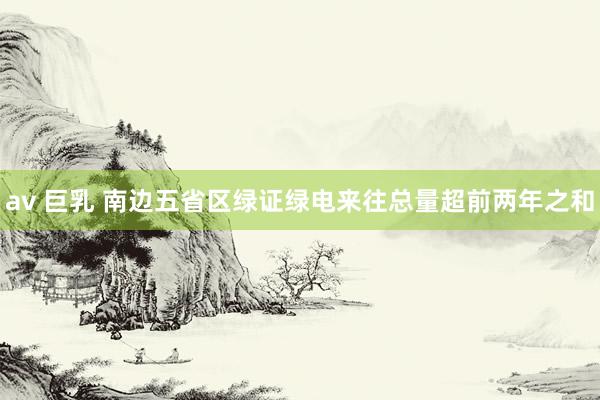 av 巨乳 南边五省区绿证绿电来往总量超前两年之和