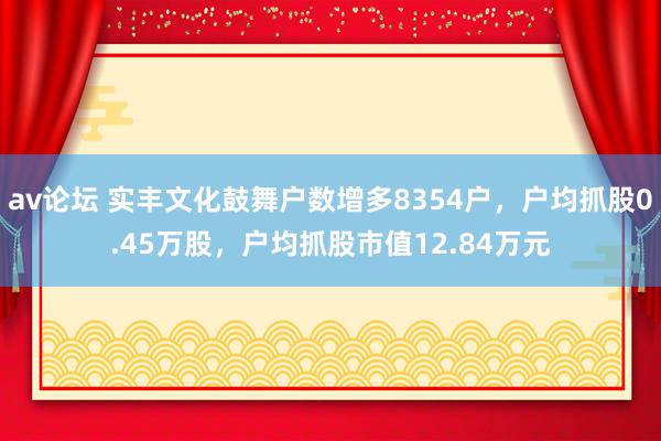 av论坛 实丰文化鼓舞户数增多8354户，户均抓股0.45万股，户均抓股市值12.84万元