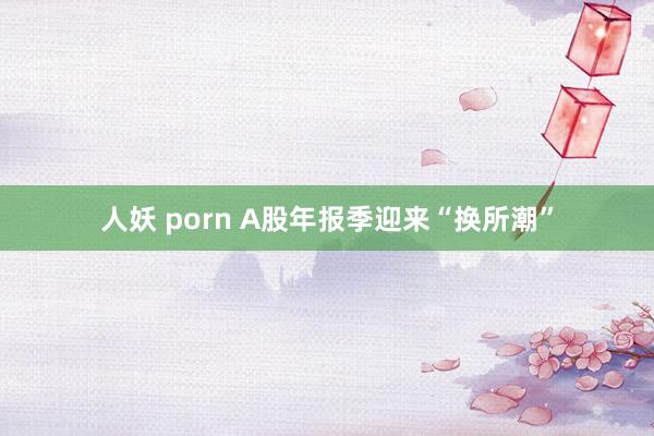 人妖 porn A股年报季迎来“换所潮”