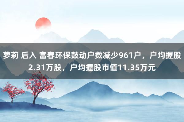 萝莉 后入 富春环保鼓动户数减少961户，户均握股2.31万股，户均握股市值11.35万元
