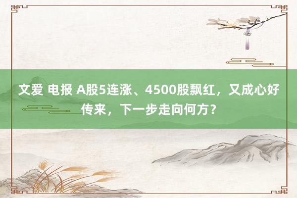 文爱 电报 A股5连涨、4500股飘红，又成心好传来，下一步走向何方？