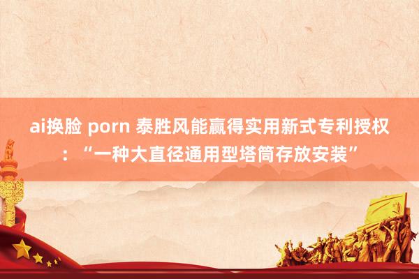 ai换脸 porn 泰胜风能赢得实用新式专利授权：“一种大直径通用型塔筒存放安装”