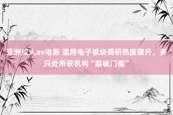 亚洲成人av电影 滥用电子板块调研热度骤升，多只处所获机构“踏破门槛”