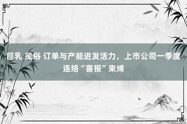 巨乳 風俗 订单与产能迸发活力，上市公司一季度连络“喜报”束缚
