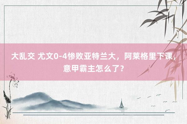 大乱交 尤文0-4惨败亚特兰大，阿莱格里下课，意甲霸主怎么了？
