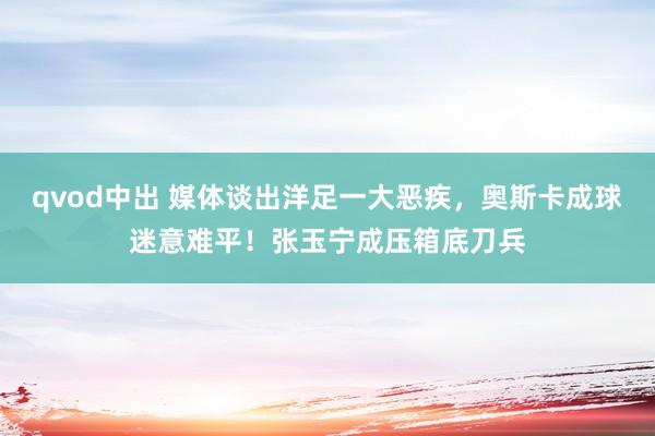 qvod中出 媒体谈出洋足一大恶疾，奥斯卡成球迷意难平！张玉宁成压箱底刀兵