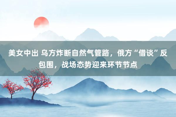 美女中出 乌方炸断自然气管路，俄方“借谈”反包围，战场态势迎来环节节点