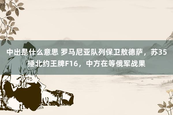 中出是什么意思 罗马尼亚队列保卫敖德萨，苏35捶北约王牌F16，中方在等俄军战果