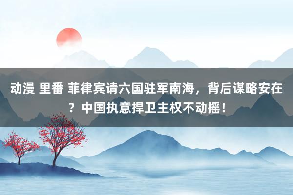 动漫 里番 菲律宾请六国驻军南海，背后谋略安在？中国执意捍卫主权不动摇！