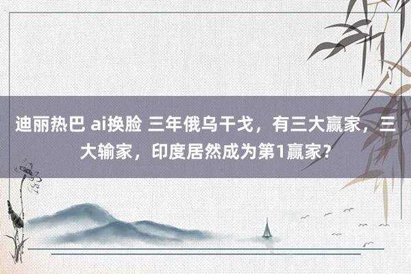 迪丽热巴 ai换脸 三年俄乌干戈，有三大赢家，三大输家，印度居然成为第1赢家？
