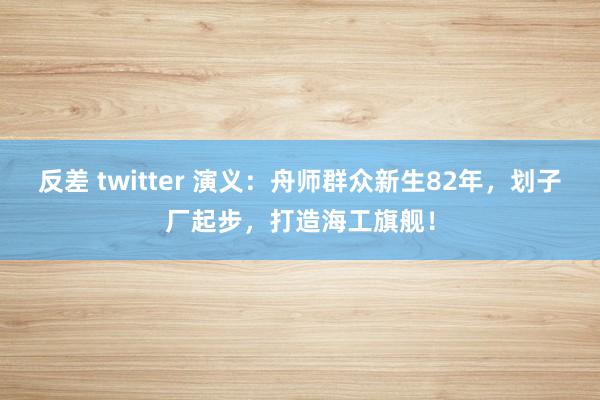 反差 twitter 演义：舟师群众新生82年，划子厂起步，打造海工旗舰！