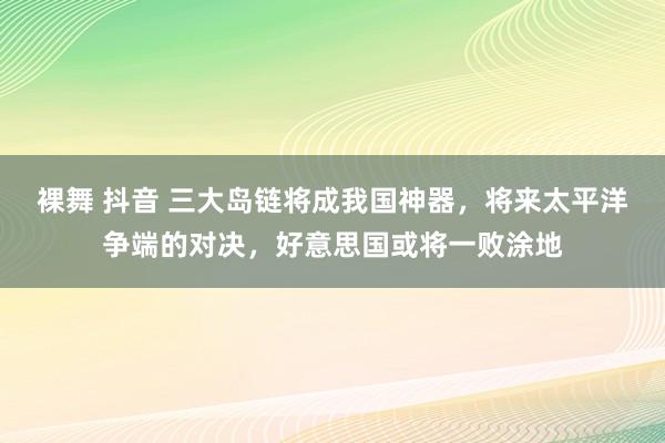 裸舞 抖音 三大岛链将成我国神器，将来太平洋争端的对决，好意思国或将一败涂地
