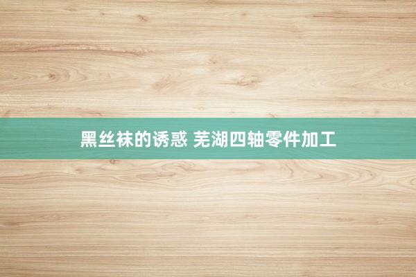 黑丝袜的诱惑 芜湖四轴零件加工