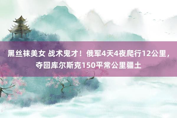 黑丝袜美女 战术鬼才！俄军4天4夜爬行12公里，夺回库尔斯克150平常公里疆土