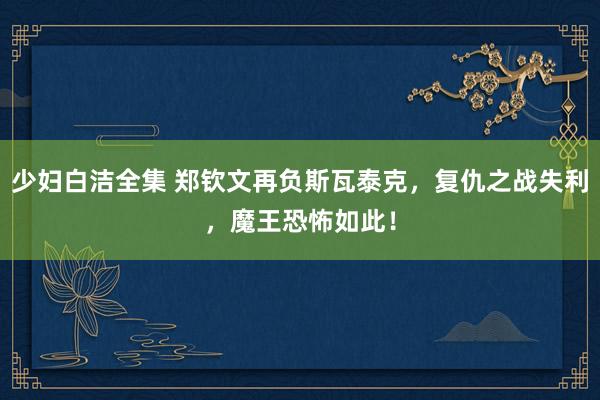 少妇白洁全集 郑钦文再负斯瓦泰克，复仇之战失利，魔王恐怖如此！