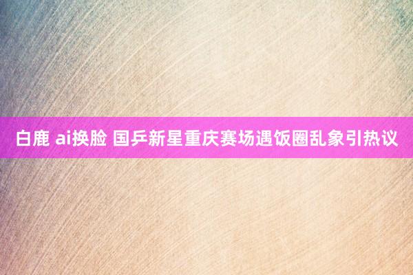 白鹿 ai换脸 国乒新星重庆赛场遇饭圈乱象引热议