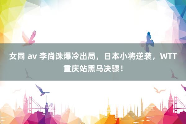 女同 av 李尚洙爆冷出局，日本小将逆袭，WTT重庆站黑马决骤！