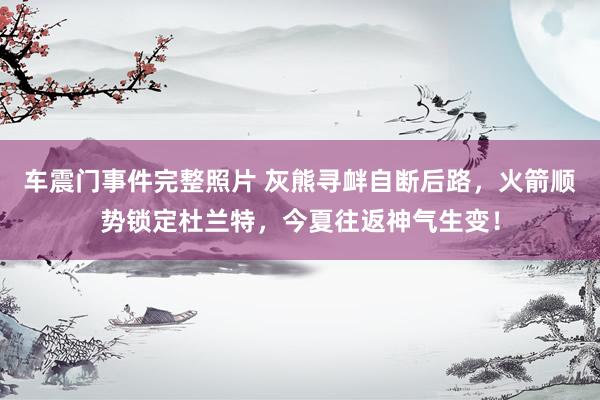车震门事件完整照片 灰熊寻衅自断后路，火箭顺势锁定杜兰特，今夏往返神气生变！