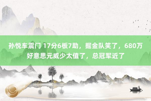 孙悦车震门 17分6板7助，掘金队笑了，680万好意思元威少太值了，总冠军近了